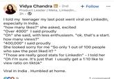 Vidya Chandra in ⚫ 2nd . + Follow Product Leader | Meta, LinkedIn... 2h I told my teenager my last post went viral on LinkedIn, especially in India. "how many likes?" she asked, excited "Over 4000" I said proudly "Oh" she said, with less enthusiasm. "ok. that's a start. how many views?" "400,000" I said proudly She looked sorry for me "So only 1 out of 100 people who saw the post liked it? " "Those are really good stats for LinkedIn" - I told her "Oh I'm sure. It's just that I usually get a 1:10 like to view ratio on tiktok" Viral in India. Humbled at home. 1 comment