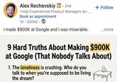 Alex Rechevskiy in ⚫ 2nd • I help Experienced Product Managers lan Book an appointment 1d. Edited. I made $900K at Google and I was miserable. + Follow ...more 9 Hard Truths About Making $900K at Google (That Nobody Talks About) 1. The loneliness is crushing. Who do you talk to when you're supposed to be living the dream?