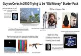 Guy on Ceres in 2450 Trying to be "Old Money" Starter Pack Uses archaic words like "y'all" and "_ pilled" to sound educated and aristocratic Keeps referring to Earth as "the Old World" even though nobody under 144 says that anymore Either dresses like: Or Thinks they're hot s--- for owning a penthouse in Silo 173 (bro doesn't even have his own O'Neill Imaoooo) "I can trace my lineage to one of the First Thousand mining barons" (they can't, their great-grandfather was a middling casino owner from the Shackleton Colony who moved here in 2389 for the tax break) Spent 70,000 credits on the genesplice that makes your n------ glow in the dark Performative rich people hobbies like: SARAH A COURT of Made fun of by STEMlord friends for knowing how to read Unknowingly copies mannerisms associated with Experience Machine abuse Self-professed "Ceres nationalist" who can't stand "rich influencer expats" (half his friend group are from offworld and let's just say none of them are asteroid miners) Untethered spacewalks Reading classical literature Acoustic firearms