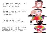 Give us your ID, it's just for adult sites Okay, now ID for "dangerous content" Posting? You better have ID Your online Burger King order is on hold, please provide valid ID to access your fries