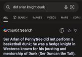 Q did arlan knight dunk 0 0 ALL SEARCH IMAGES VIDEOS MAPS COPILO Copilot Search Ser Arlan of Pennytree did not perform a basketball dunk; he was a hedge knight in Westeros known for his jousting and mentorship of Dunk (Ser Duncan the Tall).