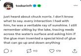 toskarinfr just heard about chuck norris. I don't know what to say. every interaction I had with him, he was a veritable ray of sunshine. I still remember sitting by the lake, tracing reeds across the water's surface and asking him if the glue man invented a special kind of glue that can go up and down anything ☐ 2 113 179 企