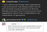 catgirlbulge S'abonner "I only wanna eat things with ingredients i can pronounce" has always been one of the funniest moral positions of all time. literally just learn how to pronounce more ingredients then? truly undefeated in its celebration of ignorance spacelazarwolf S'abonner -stirrer May 17 Can't pronounce worcestershire sauce but you know what I can pronounce? Laundry detergent