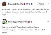 theunsubtleknife 1 Follow Sci-fi short stories are so efficient; they take 15 minutes to read and then you think about them for the next 5 years bonediggercharleston 601 D Hey guys, what if *puts the most horrifying mindblowing concept into your head with about 15 pages*