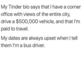 My Tinder bio says that I have a corner office with views of the entire city, drive a $500,000 vehicle, and that I'm paid to travel. My dates are always upset when I tell them I'm a bus driver.