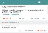 ? r/NoStupidQuestions u/WinkyWhisky • 2h What would happen if i put a sleeping pill in my coffee? Learning Discussion + 15 BEST COMMENTS lungchinggreentea • 2h It will go. Bloop 15 Share Reply 53