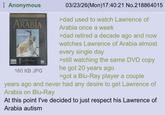 Anonymous Lawrence of ARABIA T ACADEMY AME 160 KB JPG DVD 03/23/26(Mon) 17:40:21 No.218864015 >dad used to watch Lawrence of Arabia once a week >dad retired a decade ago and now watches Lawrence of Arabia almost every single day >still watching the same DVD copy he got 20 years ago >got a Blu-Ray player a couple years ago and never had any desire to get Lawrence of Arabia on Blu-Ray At this point I've decided to just respect his Lawrence of Arabia autism