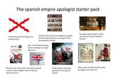 The spanish empire apologist starter pack Unironically uses this flag on his profile picture Philip W. Powel La Leyenda Negra Un invento contra Españo Proud of the inclusión of indigenous people on the empire but also racist agaisnt their descendants of today Says "The british were way worse" thinking it's a legit argument Average reaction when a Latino calls himself Latino instead of Hispanic 14 артира Dismisses any source that talks about spanish crimes as "black legend" even if they are spanish sources Thinks latinos should be grateful for the spanish empire Thinks aztec sacrifices justify crimes throughout the americas