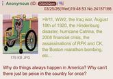 Anonymous (ID: DSitGQpm) 179 KB JPG 03/25/26(Wed)19:48:53 No.24157166 >9/11, WW2, the Iraq war, August 18th of 1920, the Hindenburg disaster, hurricane Catrina, the 2008 financial crisis, the assassinations of RFK and CK, the Boston marathon bombing, etc... Why do things always happen in America? Why can't there just be peice in the country for once?