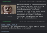 : Anonymous 22 KB JPG Anonymous >>84224967 (OP) # 03/26/26(Thu)12:14:11 No.84224967 My biggest fear is unironically dying and leaving my p--- behind to my family watch. Imagining mom mourning me and searching through my stuff to get some good memories and then she opens some f----- up stuff in my PC. I don't even know how she'd react given the circumstances. 03/26/26(Thu)12:16:15 No.84224971 Thats why i put a password on my folder, even if its just the most understandable hetero stuff. >>84225000 #
