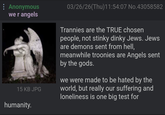 : Anonymous we r angels 15 KB JPG 03/26/26(Thu)11:54:07 No.43058582 Trannies are the TRUE chosen people, not stinky dinky Jews. Jews are demons sent from hell, meanwhile troonies are Angels sent by the gods. we were made to be hated by the world, but really our suffering and loneliness is one big test for humanity.