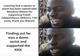 Learning that a square or street has been named after Woodrow Wilson for supporting Polish independence (Wilson's 13th. point, thank you Wilson) Finding out he was a damn racist and supported the KKK