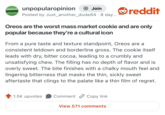 UNPOPULAR OPINION unpopularopinion + Join Posted by Just_another_dude84 8 day... reddit Oreos are the worst mass market cookie and are only popular because they're a cultural icon From a pure taste and texture standpoint, Oreos are a consistent letdown and borderline gross. The cookie itself leads with dry, bitter cocoa, leading to a crumbly and unsatisfying chew. The filling has no depth of flavor and is overly sweet. The bite finishes with a chalky mouth feel and lingering bitterness that masks the thin, sickly sweet aftertaste that clings to the palate like a thin film of regret. 1.5K upvotes Comment Copy link View 571 comments