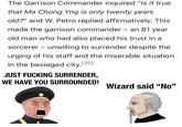 The Garrison Commander inquired "Is it true that Ma Chong Yng is only twenty years old?" and W. Petro replied affirmatively. This made the garrison commander - an 81 year old man who had also placed his trust in a sorcerer - unwilling to surrender despite the urging of his staff and the miserable situation in the besieged city. [20] JUST F------ SURRENDER, WE HAVE YOU SURROUNDED! Wizard said "No" u/-et37-