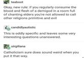 teaboot Okay, new rule: if you regularly consume the blood and flesh of a demigod in a room full of chanting elders you're not allowed to call other religions primitive and evil candidlyautistic This is oddly specific and leaves some very interesting questions unanswered. uirgiliana Catholicism sure does sound weird when you put it that way.