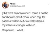 Abbie @AbbieEvansXO > [Old west saloon owner]: make it so the floorboards don't creak when regular patrons walk in but do creak when a mysterious stranger walks in Carpenter:...what