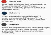 Pilgrim kitty Why does everyone say "house-wife" or "house-husband" when "House- spouse" is not only gender neutral, but also RHYMES? Cubaneve Wait, spouse rhymes with house? I always pronounced it 'spooze' in my head. WHY IS YOUR LANGUAGE SO WEIRD!!! Pinkerton Because English beats up other languages in dark alleys, then rifles through their pockets for loose grammar and spare vocabulary.