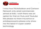 sunflower I miss how Nickelodeon and Cartoon Network only aired commercials aimed at kids. I wish there was an option for that on Hulu and Youtube like please no more insurance or antidepressants please only show me the latest in super soaker technology
