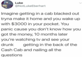 Luke @NotLukeEberhart Imagine getting in a cab blacked out tryna make it home and you wake up with $3000 in your pocket. You panic cause you don't know how you got the money, 10 months later you're watching tv and see your drunk getting in the back of the Cash Cab and nailing all the questions