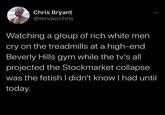 Chris Bryant @tenderchris Watching a group of rich white men cry on the treadmills at a high-end Beverly Hills gym while the tv's all projected the Stockmarket collapse was the fetish I didn't know I had until today.