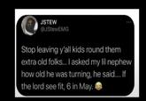 JSTEW @JStewEMG Stop leaving y'all kids round them extra old folks... I asked my lil nephew how old he was turning, he said..... If the lord see fit, 6 in May.