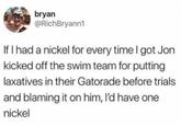bryan @RichBryann1 If I had a nickel for every time I got Jon kicked off the swim team for putting laxatives in their Gatorade before trials and blaming it on him, I'd have one nickel