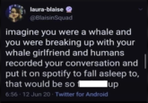 laura-blaise @BlaisinSquad imagine you were a whale and you were breaking up with your whale girlfriend and humans recorded your conversation and put it on spotify to fall asleep to, that would be so 6:56 - 12 Jun 20 - Twitter for Android lup