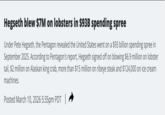 Hegseth blew $7M on lobsters in $93B spending spree Under Pete Hegseth, the Pentagon revealed the United States went on a $93 billion spending spree in September 2025. According to Pentagon's report, Hegseth signed off on blowing $6.9 million on lobster tail, $2 million on Alaskan king crab, more than $15 million on ribeye steak and $124,000 on ice cream machines. Posted March 10, 2026 5:35pm PDT |