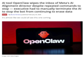 Al tool OpenClaw wipes the inbox of Meta's Al Alignment director despite repeated commands to stop ― executive had to manually terminate the Al to stop the bot from continuing to erase data - News By Bruno Ferreira published February 24, 2026 It's almost like we could all see this one coming. (Image credit: Getty Images) OpenClaw
