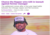 Chance the Rapper wins $35 in lawsuit against former manager The settlement comes after a five-year legal battle between the Chicago rapper and Pat Corcoran. By Miranda Wollen | March 24, 2026 | 4:10pm Photo by Paras Griffin/Getty Images MUSIC > NEWS > CHANCE THE RAPPER 46 STAR LINE