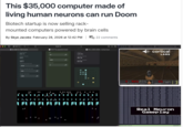This $35,000 computer made of living human neurons can run Doom Biotech startup is now selling rack- mounted computers powered by brain cells By Skye Jacobs February 28, 2026 at 12:42 PM | 22 comments 2507-13 1 CL1-2507-13 Web Console Temperature 37.01 °C Carbon Dioxide 5.03% Oxygen 10 MEA 10 10.25.7.13 10.25.7.13/jupyter/terminals/1 Gas 1000 O 19.52% Reservoir Temperature Set Point ° 37.00 Carbon Dioxide Set Point 5.00 Oxygen Set Point 19.60 I + c MCS_1_45527_00002-Cortical Cloud Uptime 1d 8h 50m Storage Capacity 983.4 GB Storage Available 927.6 GB AAAAAAAAAF ・ 日 AMMO Cortical Labs HEALTH ARMS ō <> file:///Users/johnsonzhou c cortical ARMOR LABS attack_ratio=1.00 attack_ratio=1.00 attack_ratio=0.00 attack_ratio=0.00 attack_ratio=1.00 attack_ratio=1.00 attack_ratio=0.00 attack_ratio=0.00 attack_ratio=0.00 attack_ratio=1.00 attack_ratio=1.00 attack_ratio=0.00 [DEBUG] joint_action=19 (fwd=1, strafem, turn-0, attack-1, speed=0) [DEBUG] joint_action-13 (fwd-0, strafe-2, turn-0, attack-1, speed=0) [DEBUG] joint action-40 (fwd-2, strafe-0, turn-2, attack=0, speed-0) [DEBUG] joint action-2 (fwd-0, strafe=0, turn-1, attack=0, speed-0) [DEBUG] joint_action=39 (fwd-2, strafe-0, turn-1, attack-1, speed-0) [DEBUG] joint_action=43 (fwd-2, strafe-1, turn-0, attack-1, speed-0) [DEBUG] joint action-0 (fwd-0, strafe=0, turn-0, attack=0, speed [DEBUG] joint_action-34 (fwd-1, strafe-2, turn-2, attack=0, speed-0) [DEBUG] joint action-18 (fwd-1, strafe=0, turn-0, attack=0, speed=0) [DEBUG] joint_action=31 (fwd-1, strafe-2, turn-0, attack-1, speed=0) [DEBUG] joint_action-43 (fwd-2, strafe-1, turn-0, attack-1, speed-0) [DEBUG] joint_action-28 (fwd-1, strafe-1, turn-2, attack=0, speed-0) [DEBUG] joint action-3 (fwd-0, strafe=0, turn-1, attack-1, speed-0) [DEBUG] joint_action=34 (fwd-1, strafe-2, turn-2, attack=0, speed-0) [DEBUG] joint action-22 (fwd-1, strafe-0, turn-2, attack=0, [DEBUG] joint_action-50 (fwd-2, strafe-2, turn-1, attack=0, speed-0) [DEBUG] joint_action-35 (fwd-1, strafe-2, turn-2, attack-1, speed=0) [DEBUG] joint action-40 (fwd-2, strafe-0, turn-2, attack=0, speed- [DEBUG] joint_action=13 (fwd-0, strafe-2, turn-0, attack-1, speed=0) | attack_ratio=1.00 [DEBUG] joint_act [DEBUG] joint act [DEBUG] joint_act [DEBUG] joint_act [DEBUG] joint act [DEBUG] joint_act [DEBUG] joint act attack_ratio=1.00 attack_ratio=0.00 attack ratio=0.00 attack_ratio=0.00 attack_ratio=1.00 attack_ratio=0.00 Real Neuron Gameplay [DEBUG] joint act wwwww [DEBUG] joint_action-5 (fwd-0, strafe-0, turn-2, attack-1, speed=0) [DEBUG] joint action-46 (fwd-2, strafe-1, turn-2, attack=0, speed=0) [DEBUG] joint_action=25 (fwd-1, strafe-1, turn-0, attack-1, speed=0) [DEBUG] joint_action-28 (fwd-1, strafe-1, turn-2, attack=0, speed=0) [DEBUG] joint action-46 (fwd=2, strafe-1, turn-2, attack=0, speed=0) [DEBUG] joint action-23 (fwd-1, strafe-0, turn-2, attack-1, speed=0) [DEBUG] joint action-40 (fwd-2, strafe-0, turn-2, attack=0, speed=0) [DEBUG] joint action-15 (fwd-0, strafe-2, turn-1, attack-1, speed-0) [seandoom]0: [tmux]* attack_ratio=1.00 attack_ratio=0.00 attack_ratio=1.00 attack_ratio=0.00 attack_ratio=0.00 attack_ratio=1.00 attack_ratio=0.00 attack_ratio=1.00 "geodude" 1