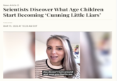 News Article → Scientists Discover What Age Children Start Becoming ‘Cunning Little Liars' PUBLISHED MAR 19, 2026 AT 10:28 AM EDT day doesn't turn around and says you lied to me.