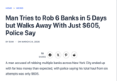 HOME > WEIRD Man Tries to Rob 6 Banks in 5 Days but Walks Away With Just $605, Police Say BY SAM - ON MARCH 24, 2026 10 SHARES F X P A man accused of robbing multiple banks across New York City ended up with far less money than expected, with police saying his total haul from six attempts was only $605.