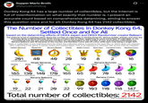 Supper Mario Broth @MarioBrothBlog 0 Donkey Kong 64 has a large number of collectibles, but the Internet is full of misinformation on what exactly that number is. I present an accurate count based on comprehensive datamining, aiming to answer this question once and for all: Donkey Kong 64 has 2142 collectibles. The Number of Collectibles in Donkey Kong 64, Settled Once and for All based on the datamining efforts of DK64 expert and DK64 Randomizer creator Ballaam The Internet is full of misinformation about the number of collectibles in Donkey Kong 64. Various guides, articles, and even the Guinness Book of World Records all list wrong numbers due to either neglecting to count some type of collectible, or not considering that the coin and banana counters are not equivalent to the number of coin and banana collectibles; e.g. Banana Balloons add 10 bananas to the counter, and Rainbow Coins add 25 coins, while each only being a single item. Note: a "collectible" is any individual item for which the collection status is saved to the save file, i.e. which does not respawn after collecting if the game is saved, exited and loaded again. This is as opposed to "pickups" like ammo that do respawn. Golden Bananas Banana Medals Fairies Battle Crowns Boss Keys Company Coins Rainbow Coins Blueprints 201 4Q 4Q 20 10 8 2 16 (+3 out of bounds) Donkey Diddy Single Bananas Lanky Tiny Chunky Donkey Diddy Banana Bunches Lanky Tiny Chunky 185 130 140 170 165 (+1 out of bounds) (+1 out of bounds) Donkey Diddy Banana Balloons Lanky 65 70 70 66 63 (+1 out of bounds) Tiny Chunky Donkey Diddy Banana Coins Lanky Tiny Chunky 19 (+1 in test room) 22 21 20 22 99 103 110 118 147 (+3 out of bounds) Total number of collectibles: 2142 Source: bsky.app/profile/ballaam.dk64randomizer.com (2152 if counting out of bounds content)