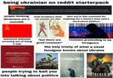 being ukrainian on reddit starterpack 5 дн. I feel like Ukraine is abused, like being forced to fight. It's really no one's fault, it's just that both of the sides have really crappy people in power. I'm saying that because I've seen a lot of Ukrainian people act aggressively as soon as they see someone Russian. people thinking ukrainians are a monolith what foreigners think our women are like: shot out to this comment for inspiring me (i haven't even said a word about politics) 0001010 unironical stalinists accusing you of being a nazi Word of the Day: Thursday, May 16, 2019 whataboutism noun [hwuht-uh-bou-tiz-uhm, wuht-, hwot-, wot-] a conversational tactic in which a person responds to an argument or attack by changing the subject to focus on someone else's misconduct, implying that all criticism is invalid because no one is completely blameless. T 81113 111111700001 "but there are good russians!!" russians pretending to be foreigners the holy trinity of what a usual foreigner knows about Ukraine JARED HARRIS STELLAN SKARSGARD EMILY WATSON A 5 PART MINI SERIES CHERNOBYL Dictionary.com people trying to bait you into talking about politics WHAT IS THE COST OF LIES? MAY 6 AT 9PM HBO STALKER 2 HEART OF CHERNOBYL
