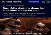 NBC NEWS SUBSCRIBE 8 III ARTIFICIAL INTELLIGENCE OpenAl is shutting down its Sora video-creation app Disney's deal with OpenAI, which the companies struck in December, will be dissolved. EW THAT'S GIVIN' IT TO THE CLANKERS.