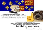 Yea so it all makes sense, I can imagine both England and France were tired after 100 years of conflict and― Accckkkshhually.. it was 116 years and Joan of Arc was just a propaganda piece. Nothing she did even mattered. Nothing matters. And you used the wrong flag