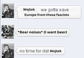 Wojtek we gotta save Europe from these fascists *Bear noises* (I want beer) no time for dat Wojtek