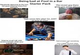 Being bad at Pool in a Bar Randomly glancing at the two old guys playing every five minutes Starter Pack The nicest guy there gives you some advice "Nah cmon let's play! I'm JUST as bad as you!" Making small talk with random people while your friends play STLIN Robert Ross 2011 "Well at least I got something in!" -Your crappy one liner when you hit the cue ball in a pocket