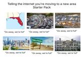 Telling the internet you're moving to a new area Starter Pack borg "Go away, we're full" "Go away, we're full" "Go away, we're full" Middle of Nowhere DEN "Go away, we're full" "Go away, we're full" "Go away, we're full"