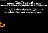 mem The Terrorist NPCs: We've flooded this entire sector! Surrender or drown! The Troubleshooter PC who just pulled an entire submarine out of their ass:
