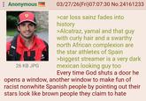 : Anonymous cand 26 KB JPG 03/27/26(Fri)07:07:30 No.24161233 >car loss sainz fades into history >Alcatraz, yamal and that guy with curly hair and a swarthy north African complexion are the star athletes of Spain >biggest streamer is a very dark mexican looking guy too Every time God shuts a door he opens a window, another window to make fun of racist nonwhite Spanish people by pointing out their stars look like brown people they claim to hate