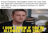 Incan Emperor Atawallpa when he was told the Spanish planned to execute him despite his offer to pay a massive ransom in Silver and Gold I DON'T KNOW IF YOU'RE ALLOWED TO DO THAT? made with mematic