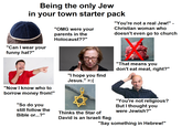 Being the only Jew in your town starter pack "Can I wear your funny hat?" "OMG were your parents in the Holocaust??" "You're not a real Jew!" Christian woman who doesn't even go to church "Now I know who to borrow money from!" "So do you still follow the Bible or...?" "I hope you find Jesus." >:( Thinks the Star of David is an Israeli flag "That means you don't eat meat, right?" "You're not religious? But I thought you were Jewish?" "Say something in Hebrew!"