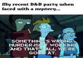 My recent D&D party when faced with a mystery... SOMETHING'S WRONG. MURDER ISN'T WORKING AND THAT'S ALL WE'RE GOOD AT.