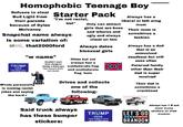 Homophobic Teenage Boy Refuses to steal Bud Light from their parents because of Dylan Mulvaney Starter Pack "I'm not racist, but" Snapchat name always is some variation of: TRUMP -2024- TAKE AMERICA BACK LETS DO BEANBOR that2000ford "w name" מונם ! Wouldn't want their daughter dating a black guy THAT! Whole personality is making racist jokes and saying the hard-r but swears their not racist Only can attract girls that are hoes and w----- and ugly and always cheat on him Always dates bisexual girls Often but not always has a confederate flag and confederate flag hats Drives and collects one of the following: Always has a liberal or left wing mom Their mom is sometimes a lesbian Always has a dad that is an uninvolved deadbeat but still sees often Paternal family other than their dad is super involved Their dad is sometimes a crackhead Said truck always has these bumper stickers: TRUMP -2024- TAKE AMERICA BACK LETS GO BRANDON LET'S GO BRANDON Always has 7 If not more trump stickers on their truck(s)