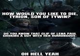 HOW WOULD YOU LIKE TO DIE, TYRION, SON OF TYWIN? DO YOU KNOW THAT CLIP OF LENA PAUL CHOKING A GUY WITH HER HUMONGOUS- OH HELL YEAH