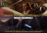 I do hope nothing has happened to him ANAKIN MEANWHILE: *sounds of dead women and children*