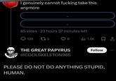 I genuinely cannot f------ take this anymore 85 votes 23 hours 37 minutes left 139 275 8 lil 1.4K THE GREAT PAPYRUS @COOLSKELETON965 Follow PLEASE DO NOT DO ANYTHING STUPID, HUMAN.