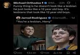 ₺ Michael Orthodox @Mi... 22h Ø : Funny thing is he doesn't look like a lesbian he just looks like a 12 year old boy. It's lesbians that look like 12 year old boys. ° Jarrod Rodriguez @Jarrod R... 1d "You're a lesbian, Harry" 240 172.9K 112K ılı 3.1M ☐ B